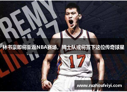 林书豪即将重返NBA赛场，骑士队或将签下这位传奇球星